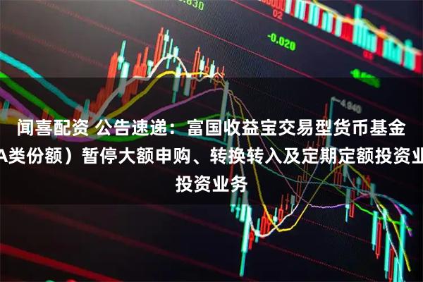 闻喜配资 公告速递：富国收益宝交易型货币基金（A类份额）暂停大额申购、转换转入及定期定额投资业务
