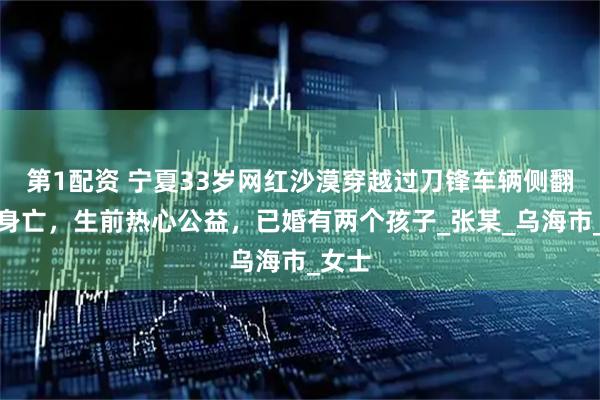 第1配资 宁夏33岁网红沙漠穿越过刀锋车辆侧翻不幸身亡，生前热心公益，已婚有两个孩子_张某_乌海市_女士