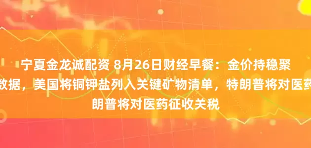 宁夏金龙诚配资 8月26日财经早餐:金价持稳聚焦美经济数据,美国将铜钾盐列入关键矿物清单,特朗普将对医药征收关税