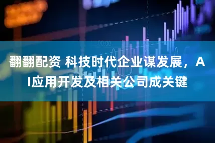 翻翻配资 科技时代企业谋发展,AI应用开发及相关公司成关键