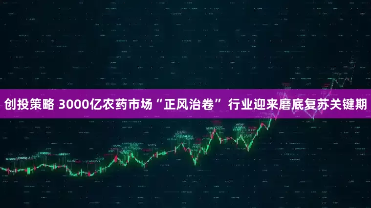 创投策略 3000亿农药市场“正风治卷” 行业迎来磨底复苏关键期
