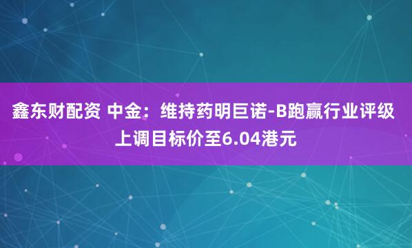 鑫东财配资 中金：维持药明巨诺-B跑赢行业评级 上调目标价至6.04港元