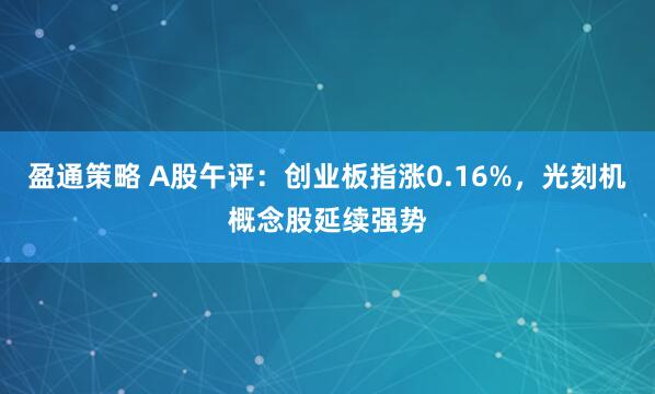 盈通策略 A股午评：创业板指涨0.16%，光刻机概念股延续强势