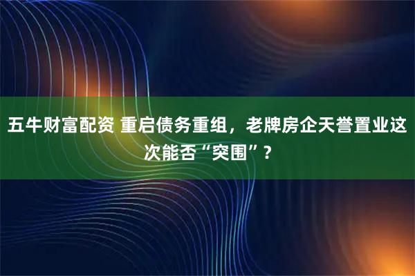 五牛财富配资 重启债务重组，老牌房企天誉置业这次能否“突围”？