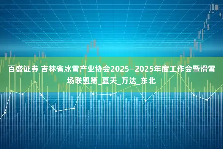 百盛证券 吉林省冰雪产业协会2025—2025年度工作会暨滑雪场联盟第_夏天_万达_东北