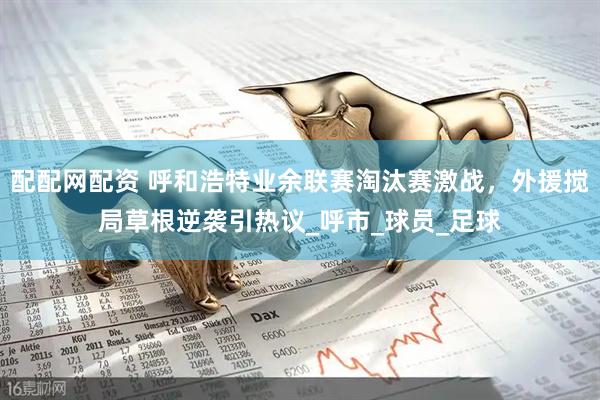 配配网配资 呼和浩特业余联赛淘汰赛激战，外援搅局草根逆袭引热议_呼市_球员_足球