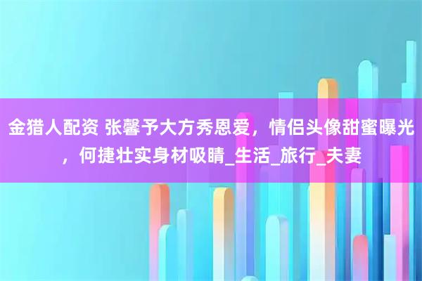 金猎人配资 张馨予大方秀恩爱，情侣头像甜蜜曝光，何捷壮实身材吸睛_生活_旅行_夫妻