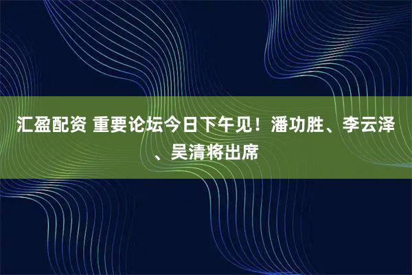 汇盈配资 重要论坛今日下午见！潘功胜、李云泽、吴清将出席
