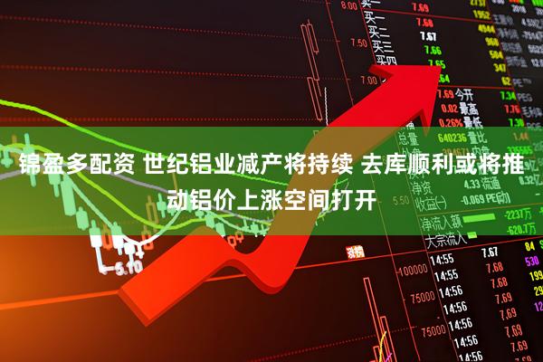 锦盈多配资 世纪铝业减产将持续 去库顺利或将推动铝价上涨空间打开