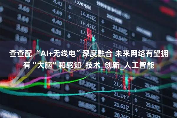 查查配 “AI+无线电”深度融合 未来网络有望拥有“大脑”和感知_技术_创新_人工智能