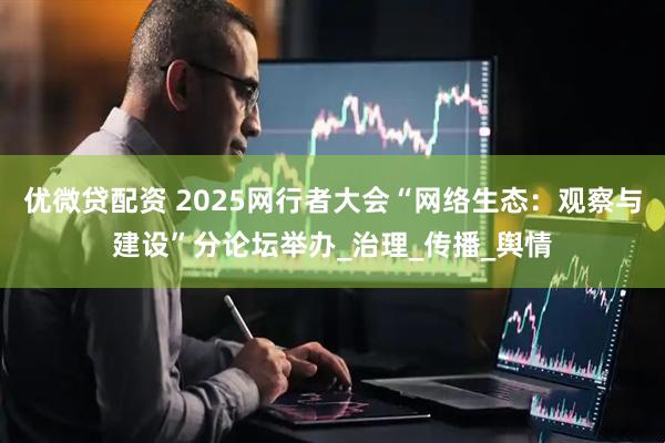 优微贷配资 2025网行者大会“网络生态：观察与建设”分论坛举办_治理_传播_舆情
