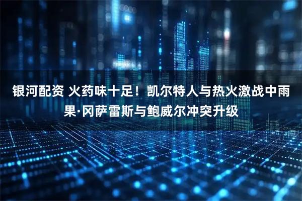 银河配资 火药味十足！凯尔特人与热火激战中雨果·冈萨雷斯与鲍威尔冲突升级